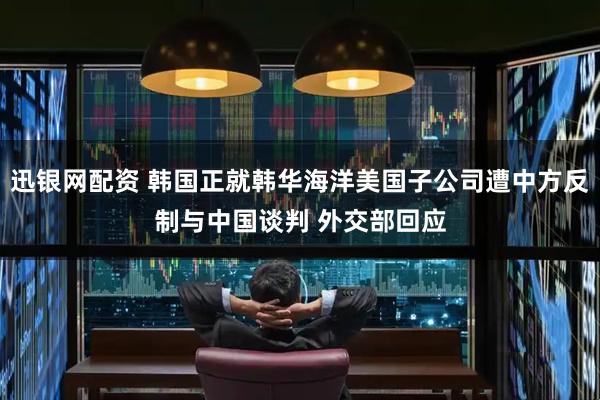 迅银网配资 韩国正就韩华海洋美国子公司遭中方反制与中国谈判 外交部回应