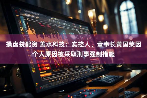 操盘袋配资 善水科技：实控人、董事长黄国荣因个人原因被采取刑事强制措施