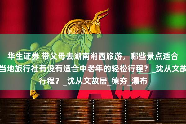 华生证券 带父母去湖南湘西旅游，哪些景点适合慢节奏游玩？当地旅行社有没有适合中老年的轻松行程？_沈从文故居_德夯_瀑布