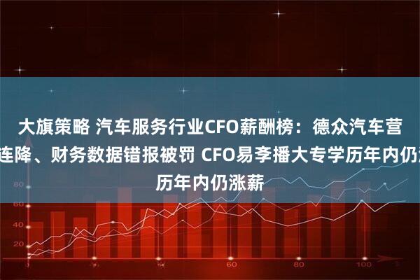大旗策略 汽车服务行业CFO薪酬榜：德众汽车营收3连降、财务数据错报被罚 CFO易斈播大专学历年内仍涨薪