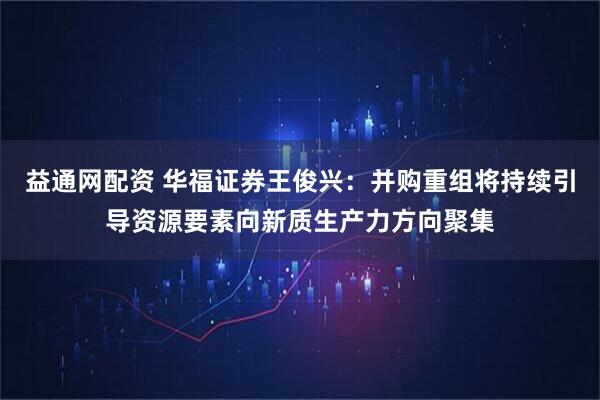 益通网配资 华福证券王俊兴：并购重组将持续引导资源要素向新质生产力方向聚集