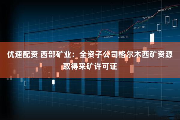 优速配资 西部矿业：全资子公司格尔木西矿资源取得采矿许可证