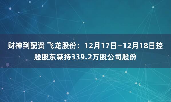 财神到配资 飞龙股份：12月17日—12月18日控股股东减持339.2万股公司股份