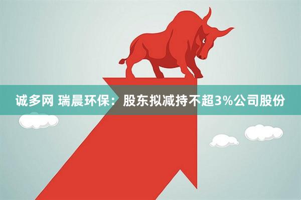 诚多网 瑞晨环保：股东拟减持不超3%公司股份
